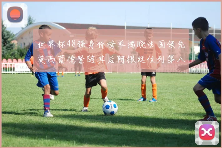 世界杯48强身价榜单揭晓法国领先英西葡德紧随其后阿根廷位列第八