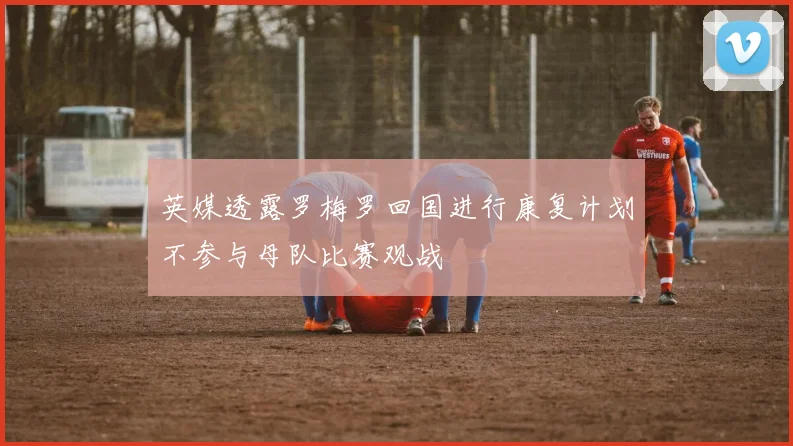 英媒透露罗梅罗回国进行康复计划不参与母队比赛观战