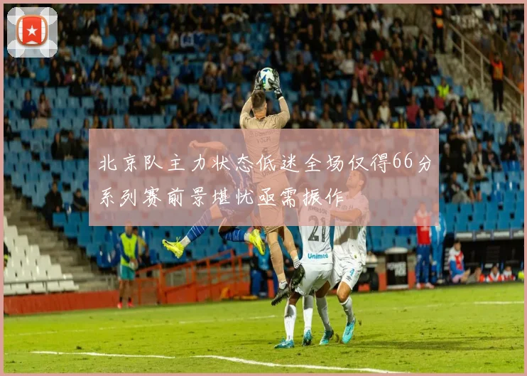 北京队主力状态低迷全场仅得66分系列赛前景堪忧亟需振作