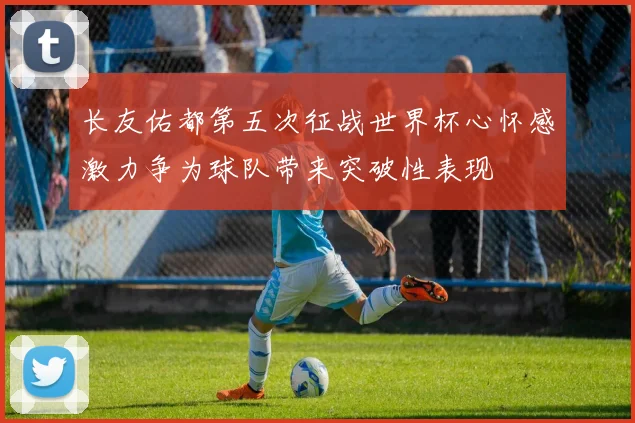 长友佑都第五次征战世界杯心怀感激力争为球队带来突破性表现