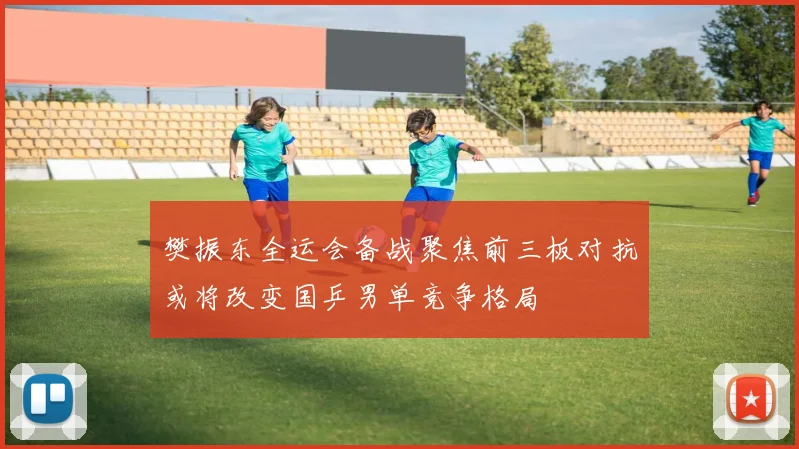 樊振东全运会备战聚焦前三板对抗或将改变国乒男单竞争格局