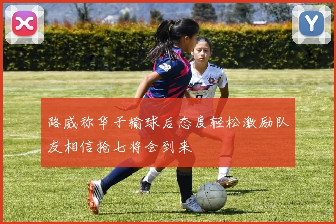 路威称华子输球后态度轻松激励队友相信抢七将会到来