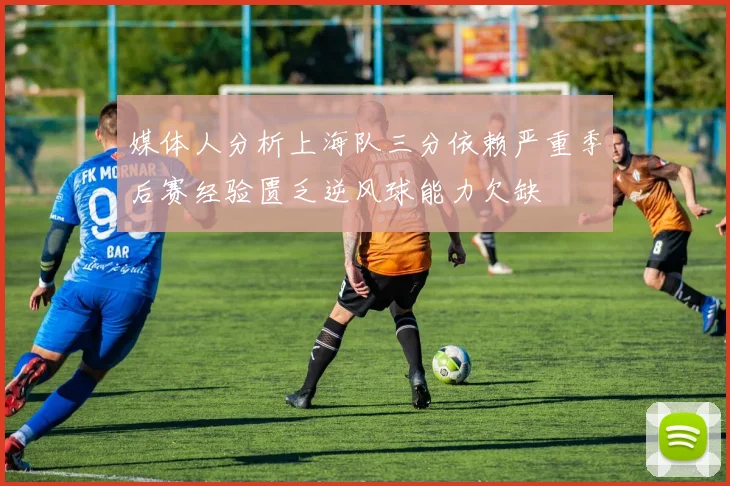 媒体人分析上海队三分依赖严重季后赛经验匮乏逆风球能力欠缺
