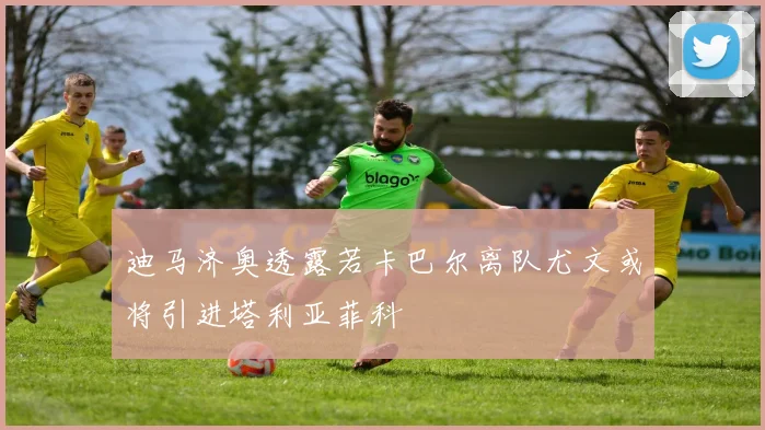 迪马济奥透露若卡巴尔离队尤文或将引进塔利亚菲科