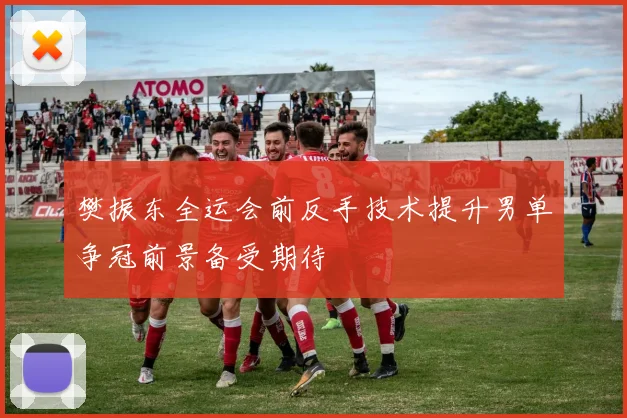 樊振东全运会前反手技术提升男单争冠前景备受期待