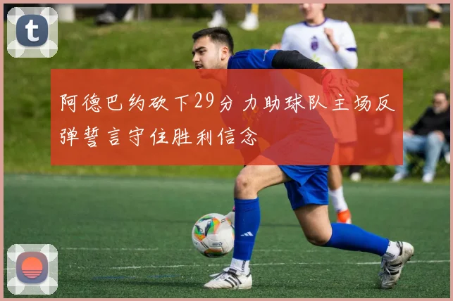 阿德巴约砍下29分力助球队主场反弹誓言守住胜利信念