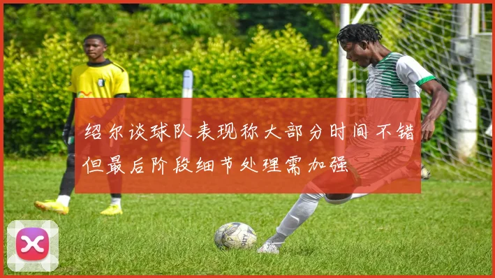 绍尔谈球队表现称大部分时间不错但最后阶段细节处理需加强