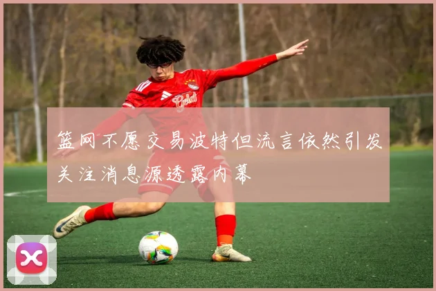 篮网不愿交易波特但流言依然引发关注消息源透露内幕