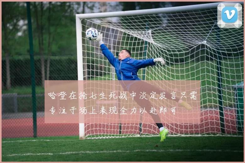 哈登在抢七生死战中淡定发言只需专注于场上表现全力以赴即可