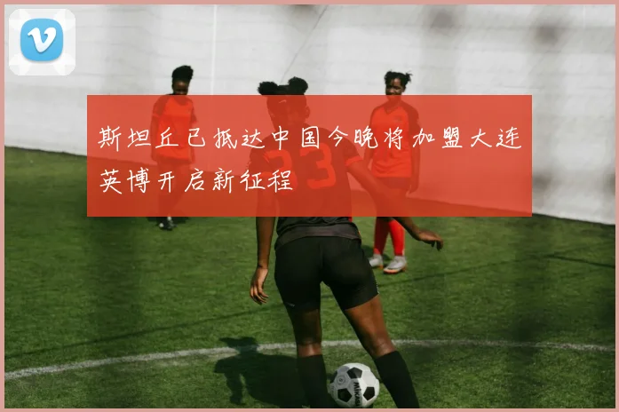 斯坦丘已抵达中国今晚将加盟大连英博开启新征程