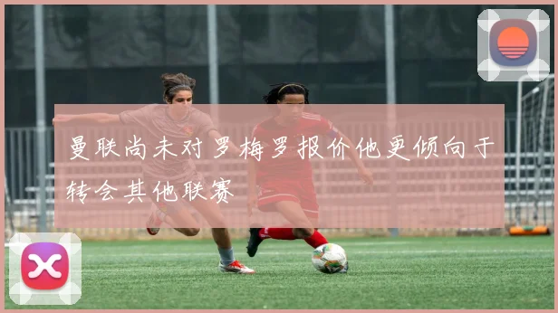 曼联尚未对罗梅罗报价他更倾向于转会其他联赛