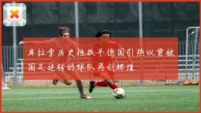 库拉索历史性扳平德国引热议曾被国足逆转的球队再创辉煌