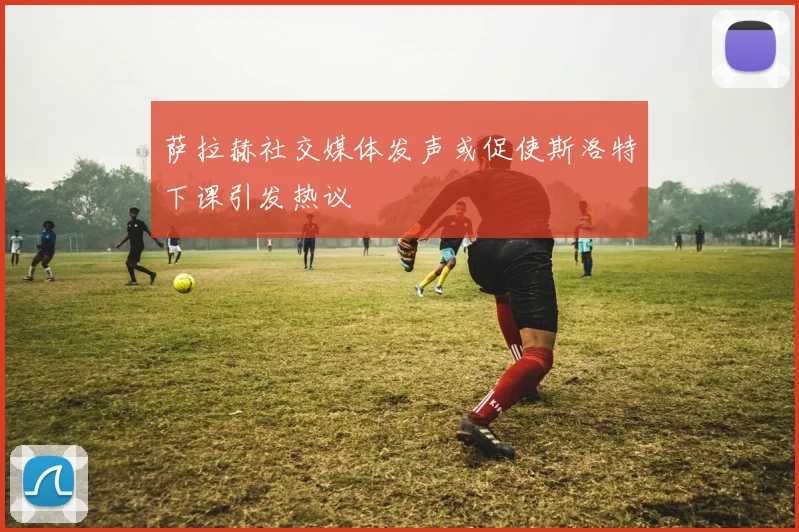 萨拉赫社交媒体发声或促使斯洛特下课引发热议