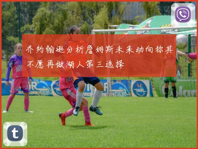 乔约翰逊分析詹姆斯未来动向称其不愿再做湖人第三选择