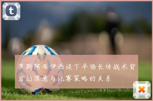 罗斯阿洛伊西谈下半场长传战术背后的深意与比赛策略的关系