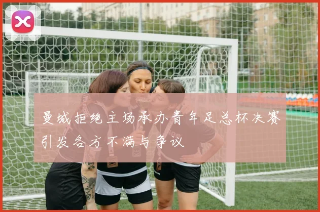 曼城拒绝主场承办青年足总杯决赛引发各方不满与争议