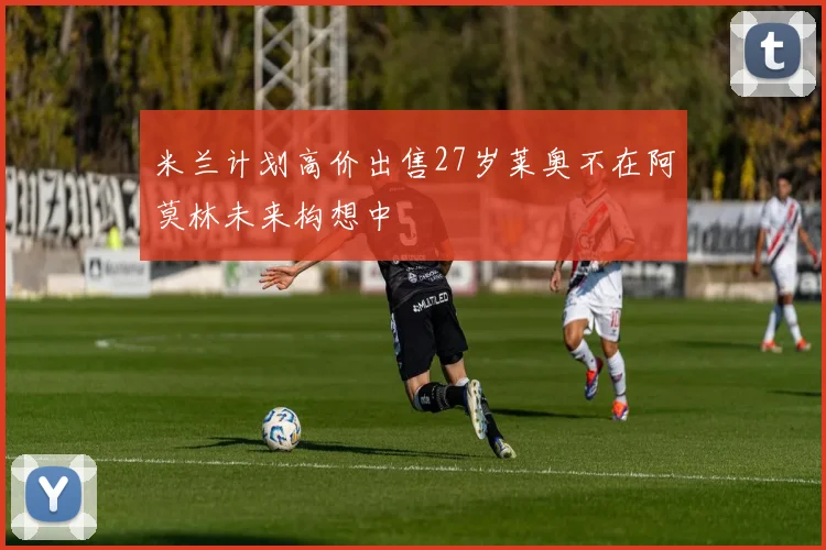 米兰计划高价出售27岁莱奥不在阿莫林未来构想中