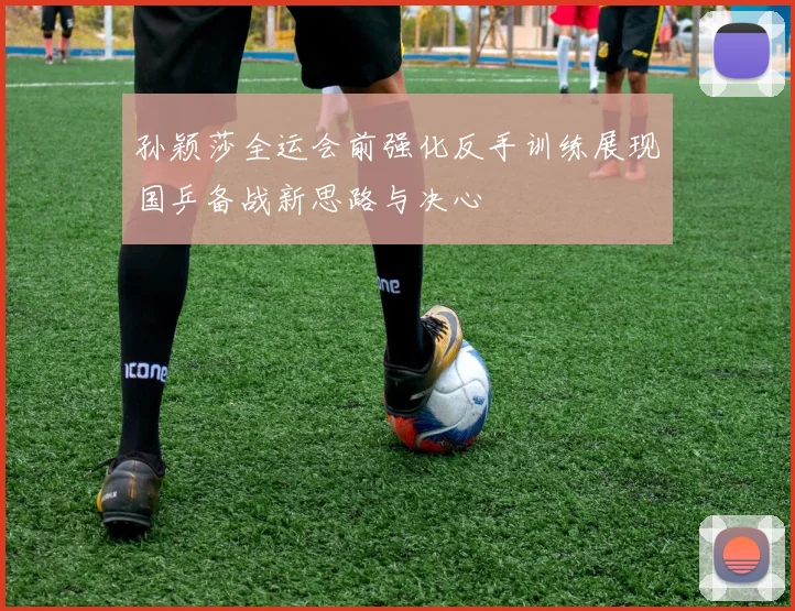 孙颖莎全运会前强化反手训练展现国乒备战新思路与决心