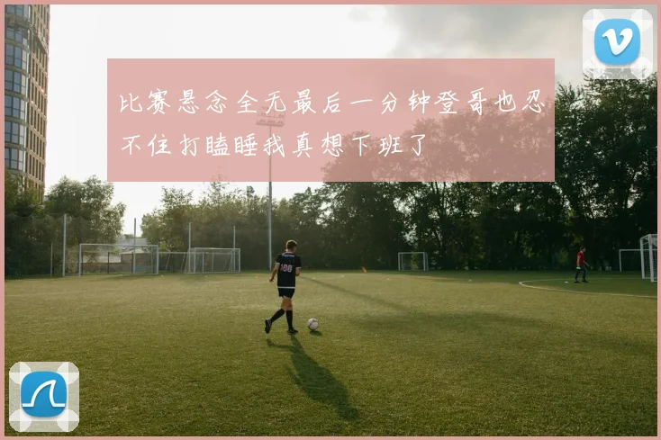比赛悬念全无最后一分钟登哥也忍不住打瞌睡我真想下班了