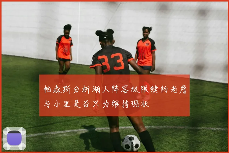 帕森斯分析湖人阵容极限续约老詹与小里是否只为维持现状
