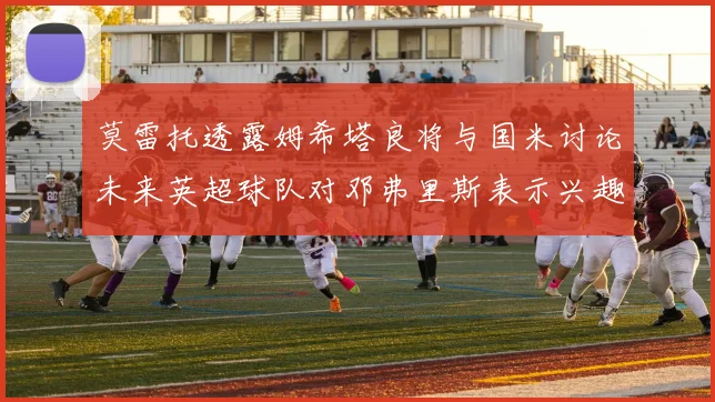 莫雷托透露姆希塔良将与国米讨论未来英超球队对邓弗里斯表示兴趣