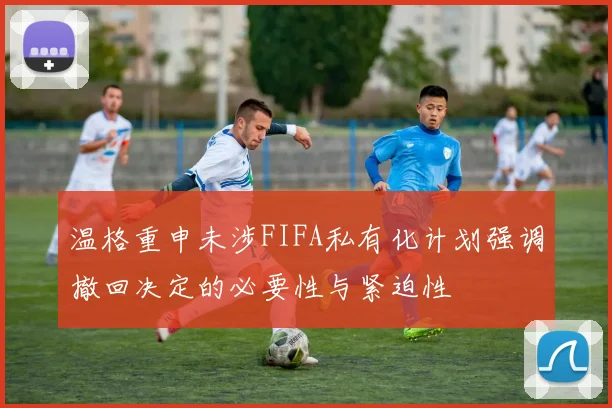 温格重申未涉FIFA私有化计划强调撤回决定的必要性与紧迫性